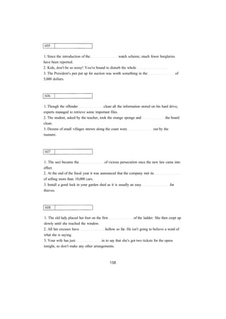 1. Since the introduction of the watch scheme, much fewer burglaries 
have been reported. 
2. Kids, don't be so noisy! You're bound to disturb the whole 
3. The President's pen put up for auction was worth something in the of 
5,000 dollars. 
1. Though the offender clean all the information stored on his hard drive, 
experts managed to retrieve some important files. 
2. The student, asked by the teacher, took the orange sponge and the board 
clean. 
3. Dozens of small villages strewn along the coast were out by the 
tsunami. 
1. The sect became the of vicious persecution once the new law came into 
effect. 
2. At the end of the fiscal year it was announced that the company met its 
of selling more than 10,000 cars. 
3. Install a good lock in your garden shed as it is usually an easy for 
thieves. 
1. The old lady placed her foot on the first of the ladder. She then crept up 
slowly until she reached the window. 
2. All her excuses have hollow so far. He isn't going to believe a word of 
what she is saying. 
3. Your wife has just in to say that she's got two tickets for the opera 
tonight, so don't make any other arrangements. 
 