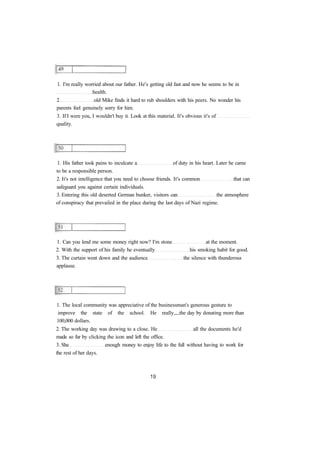 1. I'm really worried about our father. He's getting old fast and now he seems to be in 
health. 
2 old Mike finds it hard to rub shoulders with his peers. No wonder his 
parents feel genuinely sorry for him. 
3. If I were you, I wouldn't buy it. Look at this material. It's obvious it's of 
quality. 
1. His father took pains to inculcate a of duty in his heart. Later he came 
to be a responsible person. 
2. It's not intelligence that you need to choose friends. It's common that can 
safeguard you against certain individuals. 
3. Entering this old deserted German bunker, visitors can the atmosphere 
of conspiracy that prevailed in the place during the last days of Nazi regime. 
1. Can you lend me some money right now? I'm stone at the moment. 
2. With the support of his family he eventually his smoking habit for good. 
3. The curtain went down and the audience the silence with thunderous 
applause. 
1. The local community was appreciative of the businessman's generous gesture to 
improve the state of the school. He really the day by donating more than 
100,000 dollars. 
2. The working day was drawing to a close. He all the documents he'd 
made so far by clicking the icon and left the office. 
3. She enough money to enjoy life to the full without having to work for 
the rest of her days. 
 