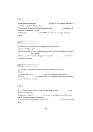 1. Concentration camp guards to people by their numbers, not names in 
an attempt to rob them of their identity. 
2. When asked, the man at the travel information office to his long list of 
hotels and recommended The Lion. 
3. The charges to another Mr James and were sent to you purely by 
chance. 
1. This detective is renowned for his doggedness. He will leave no 
unturned to find the culprits. 
2. Karen was told at the airport to book two seats due to her obesity. In fact, she weighted 
22 and 4 pounds. 
3. When it became obvious that the protesters wanted to the shop, the 
police came into action. 
1. It is a huge exaggeration to call this illness life-threatening. It is only a 
infection. 
2. Serve the dish with a sauce as it loses a lot when it's spicy. 
3. Luke is and soft-spoken which is extraordinary for somebody who has 
to deal with hardened criminals. 
1. You'd better remove these logs from the floor. Someone might over 
them and hurt themselves. 
2.I guess she wanted to me up with some tricky questions of hers, but I 
was on my guard throughout the interview. 
3. The adventurer completed his round-the-world in a record time of 78 
days. 
 