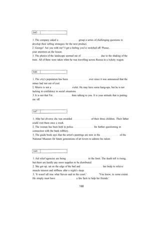1. The company asked a group a series of challenging questions to 
develop their selling strategies for the next product. 
2. George! Are you with me? I get a feeling you've switched off. Please, 
your attention on the lesson. 
3. The photos of the landscape seemed out of due to the shaking of the 
train. All of them were taken when he was travelling across Russia in a rickety wagon. 
1. The city's population has been ever since it was announced that the 
mines had run out of coal. 
2. Morris is not a violet. He may have some hang-ups, but he is not 
lacking in confidence in social situations. 
3. It is not that I'm from talking to you. It is your attitude that is putting 
me off. 
1. After her divorce she was awarded of their three children. Their father 
could visit them once a week. 
2. The woman has been held in police for further questioning in 
connection with the bank robbery. 
3. The guide book says that the artist's paintings are now in the of the 
National Museum for future generations of art lovers to admire his talent. 
1. Aid relief agencies are being to the limit. The death toll is rising, 
but there are hardly any more supplies to be distributed. 
2. She got up, sat on the edge of the bed and her body to relieve 
muscle tension and stiffness after a night's sleep. 
3. 'It wasn't all true what Steven said in the court.' 'You know, to some extent. 
He simply must have a few facts to help his friends.' 
 
