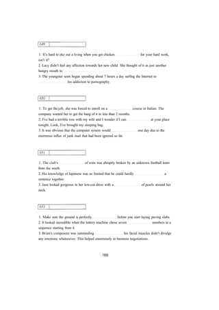 1. It's hard to eke out a living when you get chicken for your hard work, 
isn't it? 
2. Lacy didn't feel any affection towards her new child. She thought of it as just another 
hungry mouth to 
3. The youngster soon began spending about 7 hours a day surfing the Internet to 
his addiction to pornography. 
1. To get the job, she was forced to enroll on a course in Italian. The 
company wanted her to get the hang of it in less than 2 months. 
2. I've had a terrible row with my wife and I wonder if I can at your place 
tonight. Look, I've brought my sleeping bag. 
3. It was obvious that the computer system would one day due to the 
enormous influx of junk mail that had been ignored so far. 
1. The club's of wins was abruptly broken by an unknown football team 
from the south. 
2. His knowledge of Japanese was so limited that he could hardly a 
sentence together. 
3. Jane looked gorgeous in her low-cut dress with a of pearls around her 
neck. 
1. Make sure the ground is perfectly before you start laying paving slabs. 
2. It looked incredible when the lottery machine chose seven numbers in a 
sequence starting from 4. 
3. Brian's composure was outstanding his facial muscles didn't divulge 
any emotions whatsoever. This helped enormously in business negotiations. 
 