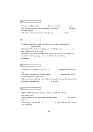 1. 'I've got something to tell.' 'Fire away. I'm all ' 
2. His pleas for more money spent on education fell on deaf The issue 
was simply ignored. 
3. I'm afraid I can't see you tomorrow. I'm up to my in work. 
1. When the management refused to bow down to the workers' demands, they 
a general strike. 
2. Realizing that the situation was getting out of hand the president in 
troops to restore order in the capital. 
3. He pulled up his lorry in the middle of the road, got out and ran to the damaged car. 
Fortunately, the driver, a young woman, was still alive. He immediately 
an ambulance. 
1. Anyway, that's all for now. I have to go to the post. Do drop me a line 
soon. 
2. The animal is very elusive, but if you want to a glimpse of it, there is 
no better place than our nature reserve. 
3. Most businessmen work long hours and don't get enough rest during the week, so when 
the weekend comes they often up on sleep. 
1. I know what may cheer you up. Let's see a good comedy. It'll certainly 
you in a good mood. 
2. Little children with their unpredictable behaviour always my patience 
to the test. 
3. 'George, don't you think that I've on some weight recently?' 'Honey, 
I love you anyway.' 
 