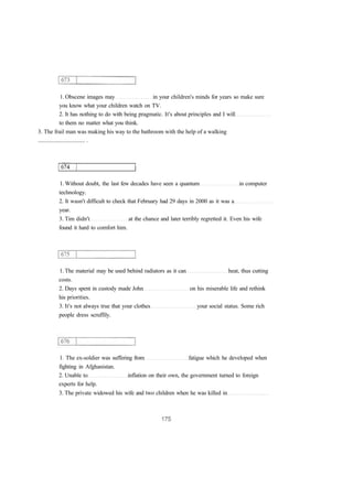 1. Obscene images may in your children's minds for years so make sure 
you know what your children watch on TV. 
2. It has nothing to do with being pragmatic. It's about principles and I will 
to them no matter what you think. 
3. The frail man was making his way to the bathroom with the help of a walking 
................................ . 
1. Without doubt, the last few decades have seen a quantum in computer 
technology. 
2. It wasn't difficult to check that February had 29 days in 2000 as it was a 
year. 
3. Tim didn't at the chance and later terribly regretted it. Even his wife 
found it hard to comfort him. 
1. The material may be used behind radiators as it can heat, thus cutting 
costs. 
2. Days spent in custody made John on his miserable life and rethink 
his priorities. 
3. It's not always true that your clothes your social status. Some rich 
people dress scruffily. 
1. The ex-soldier was suffering from fatigue which he developed when 
fighting in Afghanistan. 
2. Unable to inflation on their own, the government turned to foreign 
experts for help. 
3. The private widowed his wife and two children when he was killed in 
 