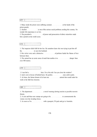 1. Many inside the prison were suffering constant at the hands of the 
prison guards. 
2. Alcohol is one of the serious social problems eroding this country. No 
wonder life expectancy is so low. 
3. The president's of power and persecution of ethnic minorities made 
him a pariah on the world scene. 
1. The inspector didn't fall for her lies. He somehow knew she was trying to put him off 
the to save her husband. 
2. Her velvet voice and a distinctive of perfume fueled the flames of love 
between them. 
3. The animal has an acute sense of smell that enables it to danger from 
over 500 metres. 
1. I can feel a here. I'm a bit cold. Can you close the window? 
2. Jack's not in favour of bottled beers. He prefers ones sold in pubs. 
3. At times, the farmer dreamt of at least one animal that would make his 
work in the field less tiresome. 
1. The department a travel warning alerting tourists to possible terrorist 
threats. 
2. A coin and three new stamps are going to be to commemorate the 
victory over the invading forces. 
3. As soon as I'm with a passport, I'll pack and go to Australia. 
 