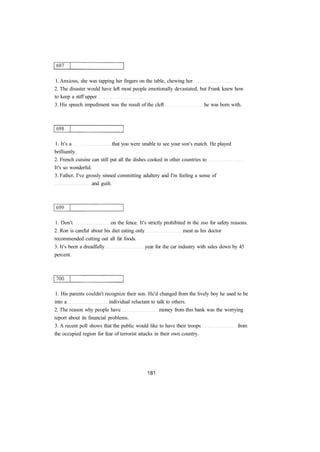1. Anxious, she was tapping her fingers on the table, chewing her 
2. The disaster would have left most people emotionally devastated, but Frank knew how 
to keep a stiff upper 
3. His speech impediment was the result of the cleft he was born with. 
1. It's a that you were unable to see your son's match. He played 
brilliantly. 
2. French cuisine can still put all the dishes cooked in other countries to 
It's so wonderful. 
3. Father, I've grossly sinned committing adultery and I'm feeling a sense of 
and guilt. 
1. Don't on the fence. It's strictly prohibited in the zoo for safety reasons. 
2. Ron is careful about his diet eating only meat as his doctor 
recommended cutting out all fat foods. 
3. It's been a dreadfully year for the car industry with sales down by 45 
percent. 
1. His parents couldn't recognize their son. He'd changed from the lively boy he used to be 
into a individual reluctant to talk to others. 
2. The reason why people have money from this bank was the worrying 
report about its financial problems. 
3. A recent poll shows that the public would like to have their troops from 
the occupied region for fear of terrorist attacks in their own country. 
 