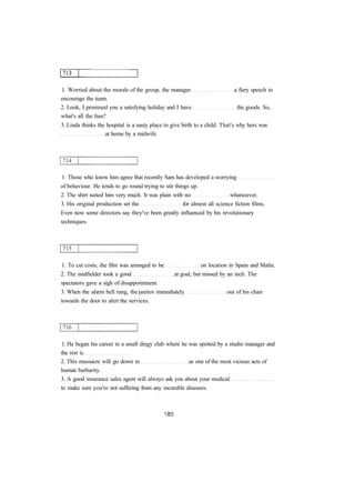 1. Worried about the morale of the group, the manager a fiery speech to 
encourage the team. 
2. Look, I promised you a satisfying holiday and I have the goods. So, 
what's all the fuss? 
3. Linda thinks the hospital is a nasty place to give birth to a child. That's why hers was 
at home by a midwife. 
1. Those who know him agree that recently Sam has developed a worrying 
of behaviour. He tends to go round trying to stir things up. 
2. The shirt suited him very much. It was plain with no whatsoever. 
3. His original production set the for almost all science fiction films. 
Even now some directors say they've been greatly influenced by his revolutionary 
techniques. 
1. To cut costs, the film was arranged to be on location in Spain and Malta. 
2. The midfielder took a good at goal, but missed by an inch. The 
spectators gave a sigh of disappointment. 
3. When the alarm bell rang, the janitor immediately out of his chair 
towards the door to alert the services. 
1. He began his career in a small dingy club where he was spotted by a studio manager and 
the rest is 
2. This massacre will go down in as one of the most vicious acts of 
human barbarity. 
3. A good insurance sales agent will always ask you about your medical 
to make sure you're not suffering from any incurable diseases. 
 