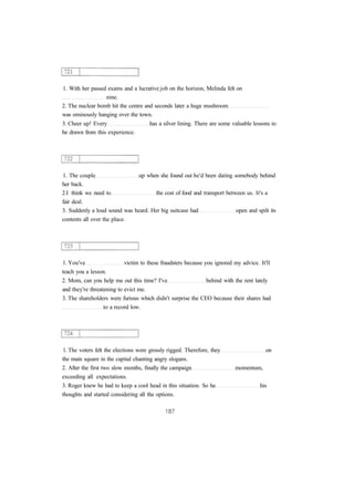 1. With her passed exams and a lucrative job on the horizon, Melinda felt on 
nine. 
2. The nuclear bomb hit the centre and seconds later a huge mushroom 
was ominously hanging over the town. 
3. Cheer up! Every has a silver lining. There are some valuable lessons to 
be drawn from this experience. 
1. The couple up when she found out he'd been dating somebody behind 
her back. 
2.I think we need to the cost of food and transport between us. It's a 
fair deal. 
3. Suddenly a loud sound was heard. Her big suitcase had open and spilt its 
contents all over the place. 
1. You've victim to these fraudsters because you ignored my advice. It'll 
teach you a lesson. 
2. Mom, can you help me out this time? I've behind with the rent lately 
and they're threatening to evict me. 
3. The shareholders were furious which didn't surprise the CEO because their shares had 
to a record low. 
1. The voters felt the elections were grossly rigged. Therefore, they on 
the main square in the capital chanting angry slogans. 
2. After the first two slow months, finally the campaign momentum, 
exceeding all expectations. 
3. Roger knew he had to keep a cool head in this situation. So he his 
thoughts and started considering all the options. 
 