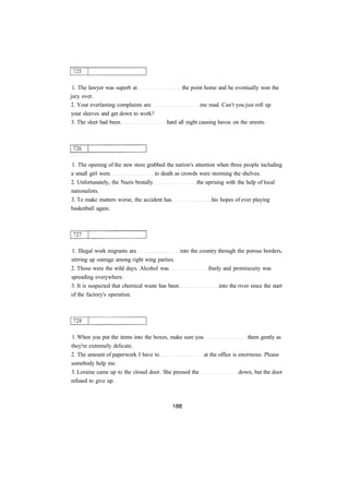 1. The lawyer was superb at the point home and he eventually won the 
jury over. 
2. Your everlasting complaints are me mad. Can't you just roll up 
your sleeves and get down to work? 
3. The sleet had been hard all night causing havoc on the streets. 
1. The opening of the new store grabbed the nation's attention when three people including 
a small girl were to death as crowds were storming the shelves. 
2. Unfortunately, the Nazis brutally the uprising with the help of local 
nationalists. 
3. To make matters worse, the accident has his hopes of ever playing 
basketball again. 
1. Illegal work migrants are into the country through the porous borders, 
stirring up outrage among right wing parties. 
2. Those were the wild days. Alcohol was freely and promiscuity was 
spreading everywhere. 
3. It is suspected that chemical waste has been into the river since the start 
of the factory's operation. 
1. When you put the items into the boxes, make sure you them gently as 
they're extremely delicate. 
2. The amount of paperwork I have to at the office is enormous. Please 
somebody help me. 
3. Loraine came up to the closed door. She pressed the down, but the door 
refused to give up. 
 