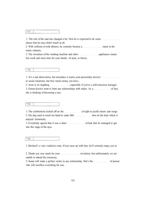 1. The role of the man has changed a lot. Now he is expected to do some 
chores that he once didn't touch at all. 
2. With millions of sold albums, he certainly became a name in the 
music industry. 
3. The invention of the washing machine and other appliances means 
less work and more time for your family. At least, in theory. 
1. It's a sad observation, but nowadays it seems your personality doesn't 
in social situations, but how much money you have. 
2. Acne is no laughing , especially if you're a self-conscious teenager. 
3. Emma doesn't want to form any relationships with males. As a of fact, 
she is thinking of becoming a nun. 
1. The celebrations kicked off on the of eight to joyful cheers and songs. 
2. His dog used to touch his hand to make Bill him on the back which it 
enjoyed immensely. 
3. Everybody agreed that it was a sheer of luck that he managed to get 
into this stage of the quiz. 
1. Michael's a very vindictive man. If you mess up with him, he'll certainly repay you in 
2. Thank you very much for your invitation, but unfortunately we are 
unable to attend the ceremony. 
3. Susan will make a perfect victim in any relationship. She's the of person 
who will sacrifice everything for you. 
 
