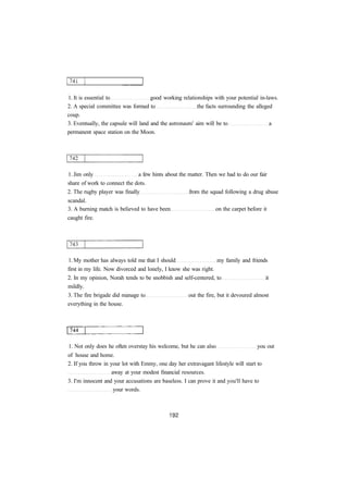 1. It is essential to good working relationships with your potential in-laws. 
2. A special committee was formed to the facts surrounding the alleged 
coup. 
3. Eventually, the capsule will land and the astronauts' aim will be to a 
permanent space station on the Moon. 
1. Jim only a few hints about the matter. Then we had to do our fair 
share of work to connect the dots. 
2. The rugby player was finally from the squad following a drug abuse 
scandal. 
3. A burning match is believed to have been on the carpet before it 
caught fire. 
1. My mother has always told me that I should my family and friends 
first in my life. Now divorced and lonely, I know she was right. 
2. In my opinion, Norah tends to be snobbish and self-centered, to it 
mildly. 
3. The fire brigade did manage to out the fire, but it devoured almost 
everything in the house. 
1. Not only does he often overstay his welcome, but he can also you out 
of house and home. 
2. If you throw in your lot with Emmy, one day her extravagant lifestyle will start to 
away at your modest financial resources. 
3. I'm innocent and your accusations are baseless. I can prove it and you'll have to 
your words. 
 