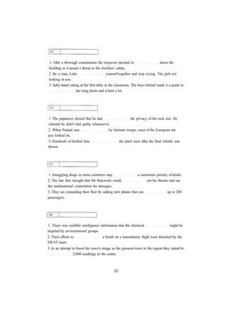 1. After a thorough examination the inspector decided to down the 
building as it posed a threat to the dwellers' safety. 
2. Be a man, Luke yourself together and stop crying. The girls are 
looking at you. 
3. Sally hated sitting at the first table in the classroom. The boys behind made it a point to 
her long plaits and it hurt a lot. 
1. The paparazzi denied that he had the privacy of the rock star. He 
claimed he didn't feel guilty whatsoever. 
2. When Poland was by German troops, most of the European nat 
just looked on. 
3. Hundreds of thrilled fans the pitch soon after the final whistle was 
blown. 
1. Smuggling drugs in some countries may a maximum penalty of death. 
2. The law firm thought that Mr Bykowski could out his threats and sue 
the multinational corporation for damages. 
3. They are expanding their fleet by adding new planes that can up to 200 
passengers. 
1. There was credible intelligence information that the chemical might be 
targeted by environmental groups. 
2. Their efforts to a bomb on a transatlantic flight were thwarted by the 
SWAT team. 
3. In an attempt to boost the town's image as the greenest town in the region they intend to 
2,000 seedlings in the centre. 
 