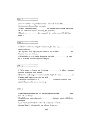 1. Lucy, I won't have you go to the funeral in a mini skirt. It's out of the ! 
Put on something decent and less provocative. 
2. When a Protestant began to his religious beliefs, Rimond realized his 
faith was not based on accurate knowledge, but ceremonies. 
3. There is no that money can't give you happiness. Still, life's hard 
without it. 
1. At first, the method may not yield instant results, but in the long it is 
extremely effective. 
2. His high place in the popularity polls convinced him he should for 
Parliament in the next elections. 
3. The engineers are trying hard to design a car that would on water 
only in an effort to eliminate air pollution for good. 
1. The law passed by Congress was viewed as a fix and not a permanent 
solution to the problem of the homeless. 
2. Experience is advantageous, but not essential in this job. If you're on 
the uptake, we'll teach you everything you need. 
3. The mayor was infamous for his temper and journalists often 
exploited this personality trait to wind him up. 
1. Sandra shuffled to the kitchen, took her anti-depressant pills and them 
down with lots of water. 
2. In a Hollywood manner, the couple their dirty linen in public before 
splitting up. 
3. After almost seven months the bottle with his message was finally 
ashore and found by a beachcomber who informed the services. 
 