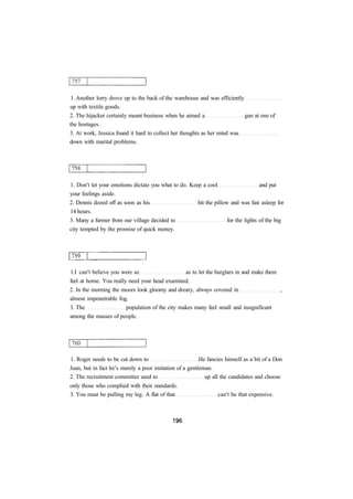 1. Another lorry drove up to the back of the warehouse and was efficiently 
up with textile goods. 
2. The hijacker certainly meant business when he aimed a gun at one of 
the hostages. 
3. At work, Jessica found it hard to collect her thoughts as her mind was 
down with marital problems. 
1. Don't let your emotions dictate you what to do. Keep a cool and put 
your feelings aside. 
2. Dennis dozed off as soon as his hit the pillow and was fast asleep for 
14 hours. 
3. Many a farmer from our village decided to for the lights of the big 
city tempted by the promise of quick money. 
1.I can't believe you were so as to let the burglars in and make them 
feel at home. You really need your head examined. 
2. In the morning the moors look gloomy and dreary, always covered in , 
almost impenetrable fog. 
3. The population of the city makes many feel small and insignificant 
among the masses of people. 
1. Roger needs to be cut down to He fancies himself as a bit of a Don 
Juan, but in fact he's merely a poor imitation of a gentleman. 
2. The recruitment committee used to up all the candidates and choose 
only those who complied with their standards. 
3. You must be pulling my leg. A flat of that can't be that expensive. 
 