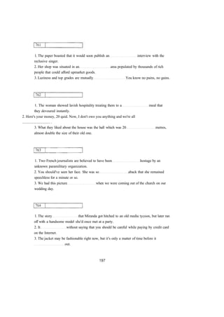 1. The paper boasted that it would soon publish an interview with the 
reclusive singer. 
2. Her shop was situated in an area populated by thousands of rich 
people that could afford upmarket goods. 
3. Laziness and top grades are mutually You know no pains, no gains. 
1. The woman showed lavish hospitality treating them to a meal that 
they devoured instantly. 
2. Here's your money, 20 quid. Now, I don't owe you anything and we're all 
.............................. . 
3. What they liked about the house was the hall which was 20 metres, 
almost double the size of their old one. 
1. Two French journalists are believed to have been hostage by an 
unknown paramilitary organization. 
2. You should've seen her face. She was so aback that she remained 
speechless for a minute or so. 
3. We had this picture when we were coming out of the church on our 
wedding day. 
1. The story that Miranda got hitched to an old media tycoon, but later ran 
off with a handsome model she'd once met at a party. 
2. It without saying that you should be careful while paying by credit card 
on the Internet. 
3. The jacket may be fashionable right now, but it's only a matter of time before it 
out. 
 