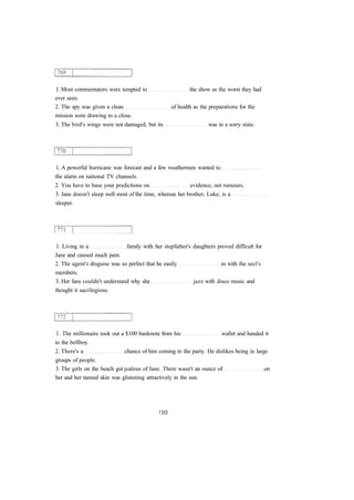 1. Most commentators were tempted to the show as the worst they had 
ever seen. 
2. The spy was given a clean of health as the preparations for the 
mission were drawing to a close. 
3. The bird's wings were not damaged, but its was in a sorry state. 
1. A powerful hurricane was forecast and a few weathermen wanted to 
the alarm on national TV channels. 
2. You have to base your predictions on evidence, not rumours. 
3. Jane doesn't sleep well most of the time, whereas her brother, Luke, is a 
sleeper. 
1. Living in a family with her stepfather's daughters proved difficult for 
Jane and caused much pain. 
2. The agent's disguise was so perfect that he easily in with the sect's 
members. 
3. Her fans couldn't understand why she jazz with disco music and 
thought it sacrilegious. 
1. The millionaire took out a $100 banknote from his wallet and handed it 
to the bellboy. 
2. There's a chance of him coming to the party. He dislikes being in large 
groups of people. 
3. The girls on the beach got jealous of Jane. There wasn't an ounce of on 
her and her tanned skin was glistening attractively in the sun. 
 