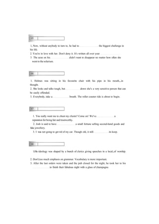 1. Now, without anybody to turn to, he had to the biggest challenge in 
his life. 
2. You're in love with her. Don't deny it. It's written all over your 
3 The acne on his didn't want to disappear no matter how often she 
went to the solarium. 
1. Holmes was sitting in his favourite chair with his pipe in his mouth in 
thought. 
2. She looks and talks tough, but down she's a very sensitive person that can 
be easily offended. 
3. Everybody, take a breath. The roller coaster ride is about to begin. 
1. You really want me to cheat my clients? Come on! We've a 
reputation for being fair and trustworthy. 
2. Josh is said to have a small fortune selling second-hand goods and 
fake jewellery. 
3. I was not going to get rid of my car. Though old, it still its keep. 
1.His ideology was shaped by a bunch of clerics giving speeches in a local of worship. 
2. Don't too much emphasis on grammar. Vocabulary is more important. 
3. After the last orders were taken and the pub closed for the night, he took her to his 
to finish their fabulous night with a glass of champagne. 
 