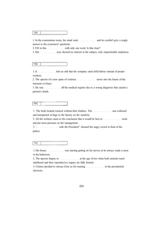 1. In the examination room, his mind went and he couldn't give a single 
answer to the examiners' questions. 
2. Fill in this with only one word. Is that clear? 
3. Her eyes showed no interest in the subject, only impenetrable emptiness. 
1. It him as odd that the company used child labour instead of proper 
workers. 
2. The specter of a new spate of violence terror into the hearts of the 
innocent civilians. 
3. He was off the medical register due to a wrong diagnosis that caused a 
patient's death. 
1. The birds looked comical without their feathers. The was collected 
and transported in bags to the factory on the outskirts. 
2. All the workers came to the conclusion that it would be best to tools 
and put more pressure on the management. 
3. ' with the President!' shouted the angry crowd in front of the 
palace. 
1. His house was starting getting on his nerves as he always made a mess 
in the bathroom. 
2. The species begins to at the age of two when both animals reach 
adulthood and their reproductive organs are fully formed. 
3. Clinton decided to choose Gore as his running in the presidential 
elections. 
 