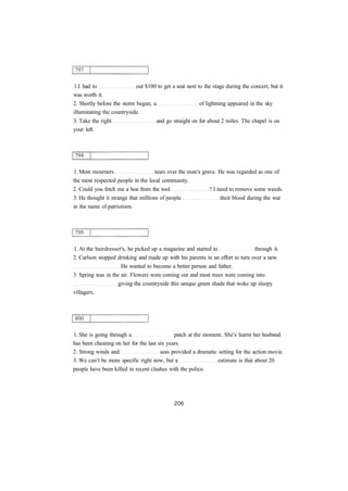 1.I had to out $100 to get a seat next to the stage during the concert, but it 
was worth it. 
2. Shortly before the storm began, a of lightning appeared in the sky 
illuminating the countryside. 
3. Take the right and go straight on for about 2 miles. The chapel is on 
your left. 
1. Most mourners tears over the man's grave. He was regarded as one of 
the most respected people in the local community. 
2. Could you fetch me a hoe from the tool ? I need to remove some weeds. 
3. He thought it strange that millions of people their blood during the war 
in the name of patriotism. 
1. At the hairdresser's, he picked up a magazine and started to through it. 
2. Carlson stopped drinking and made up with his parents in an effort to turn over a new 
He wanted to become a better person and father. 
3. Spring was in the air. Flowers were coming out and most trees were coming into 
giving the countryside this unique green shade that woke up sleepy 
villagers. 
1. She is going through a patch at the moment. She's learnt her husband 
has been cheating on her for the last six years. 
2. Strong winds and seas provided a dramatic setting for the action movie. 
3. We can't be more specific right now, but a estimate is that about 20 
people have been killed in recent clashes with the police. 
 