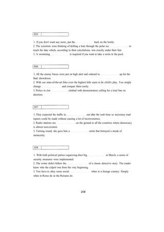 1. If you don't want any more, put the back on the bottle. 
2. The scientists were thinking of drilling a hole through the polar ice to 
reach the lake which, according to their calculations, was exactly under their feet. 
3. A swimming is required if you want to take a swim in the pool. 
1. All the enemy forces were put on high alert and ordered to up for the 
final showdown. 
2. With our state-of-the-art bike even the highest hills seem to be child's play. You simply 
change and conquer them easily. 
3. Police in riot clashed with demonstrators calling for a total ban on 
abortion. 
1. They expected the traffic to out after the rush hour so necessary road 
repairs could be made without causing a lot of inconvenience. 
2. Radio stations are on the ground in all the countries where democracy 
is almost non-existent. 
3. Turning round, she gave him a smile that betrayed a streak of 
insincerity. 
1. With both political parties organizing their big in March, a series of 
security measures were implemented. 
2. The writer didn't follow the of a classic detective story. The reader 
knew who the culprit was from the very beginning. 
3. You have to obey some social when in a foreign country. Simply 
when in Rome do as the Romans do. 
 