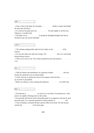 1. Once in front of the King, the messenger double in respect and handed 
the letter from the Prince. 
2. It is obvious the gutter press has the truth slightly to sell the story. 
Otherwise, it would be dull. 
3. The father was so on getting his kidnapped daughter back that he 
promised to pay any ransom demanded. 
1. Her irritating shopping habit makes her buy clothes on the of the 
moment. 
2. I'm sure this defeat will make him stronger. It'll him on to work harder 
during training sessions. 
3. There was no time to lose. The cowboy mounted the horse and started to 
it on. 
1. Both the farmers and manufactures are expecting a bumper this year 
because the spring this year was almost perfect. 
2. I don't want you to mention the issues in his company. Each time they 
up, he seems to get agitated. 
3. Rufus was sitting in a chair watching the hairdresser his child's hair. 
1. If a politician is on crime, he is very likely to be portrayed as a weak 
person, not capable of brining justice to the country. 
2. He genuinely feels that her style of promoting goods is too aggressive and may do more 
harm than good. As a seasoned salesman he's always opted for a sell. 
3. Years of leading a cloistered life had a positive effect on her body. Her skin became 
smooth and to the touch again. 
 