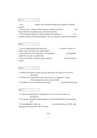 1. As a member you'll be protected against your employer's unethical 
practices. 
2. Once in power, contrary to what his citizens thought, he pursued a with 
Russia rather than strengthening ties with western countries. 
3. They pointed out that the law clearly stipulates that marriage is a of a 
man and a woman. So giving equal rights to same sex marriages is against the constitution. 
1. In an overnight operation the police have two tones of cocaine. Its 
market value is estimated at five million dollars. 
2. Franz didn't have to be asked twice. He immediately the opportunity 
and left for a new job in sunny Florida. 
3. The car won't start. I guess the engine must have up. We'd better go 
on foot. 
1. Children are hyperactive today," but if you show them a few tricks I'm sure they'll 
into silence. 
2. You have to be vigilant all the time when you work as a bodyguard. A single 
of concentration may mean someone's death. 
3. I'm afraid that once he's released, he's going to into his old wicked ways. 
1.I can't have mistaken him for somebody else. I'm sure I saw this actor in the 
the other day. 
2. The cameras allowed the medical students to watch the developments in the operating 
live. 
3. In the headquarters a huge war map was dominating one of the walls 
depicting all the movements of the two armies. 
 