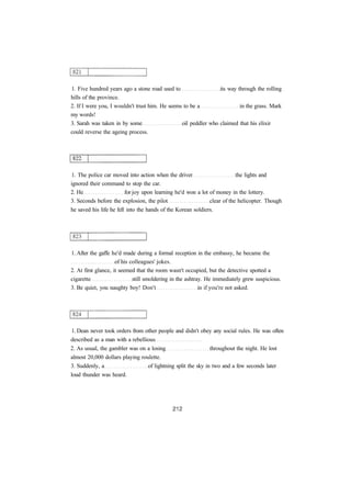 1. Five hundred years ago a stone road used to its way through the rolling 
hills of the province. 
2. If I were you, I wouldn't trust him. He seems to be a in the grass. Mark 
my words! 
3. Sarah was taken in by some oil peddler who claimed that his elixir 
could reverse the ageing process. 
1. The police car moved into action when the driver the lights and 
ignored their command to stop the car. 
2. He for joy upon learning he'd won a lot of money in the lottery. 
3. Seconds before the explosion, the pilot clear of the helicopter. Though 
he saved his life he fell into the hands of the Korean soldiers. 
1. After the gaffe he'd made during a formal reception in the embassy, he became the 
of his colleagues' jokes. 
2. At first glance, it seemed that the room wasn't occupied, but the detective spotted a 
cigarette still smoldering in the ashtray. He immediately grew suspicious. 
3. Be quiet, you naughty boy! Don't in if you're not asked. 
1. Dean never took orders from other people and didn't obey any social rules. He was often 
described as a man with a rebellious 
2. As usual, the gambler was on a losing throughout the night. He lost 
almost 20,000 dollars playing roulette. 
3. Suddenly, a of lightning split the sky in two and a few seconds later 
loud thunder was heard. 
 
