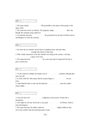 1. The space shuttle off successfully to the cheers of the people in the 
space center. 
2. The solid rock wasn't an obstacle. The engineers simply their way 
through the mountain using explosives. 
3. As expected, the press the government for the lack of reforms and its 
unwillingness to boost the economy. 
1. For years the two families haven't been on speaking terms with each other, 
a grudge that refuses to fade away. 
2. With a blank expression on her face Jennifer was sitting at the counter, a bit tipsy, 
a glass of red wine. 
3. The singer has been his vocal cords and it's hoped he'll be fine to 
give a recital soon. 
1. To the collector's delight, the stamps were in condition although they 
were very old. 
2. It wasn't until the 12th century that the country began to its own 
coins. 
3. Linda liked the dish as such, but she hated the sauce her mother 
always added. 
1.I bet your item will a high price at the auction. It looks like a 
masterpiece. 
2. Carl might be a bit shy, but he has a very good of Chinese, which is 
most advantageous. 
3. The major had only 20 soldiers under his Highly skilled as they 
were, they couldn't stop the advancing enemy troops. 
 