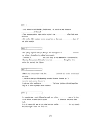 1. After Barbie ditched him for a younger man, Ken realized he was unable to 
for himself. 
2. Your immune system, when working properly, can off a whole range 
of viruses. 
3. His mother didn't want any women around him, so she would them off 
with biting remarks. 
1. I'm getting impatient with you, George. You are supposed to down on 
your holidays. Instead you're making business calls. 
2. You need to this clock every 10 days. Otherwise, it'll stop working. 
3. Leaving the mountains behind, the two rivers through the forest 
looking like two dark blue ribbons. 
1. Morris was a man of few words. His comments and laconic answers were 
proverbial. 
2. You can be sure you'll be kept fully informed about the situation. We'll 
you on the latest news as it comes in. 
3. And now, other headlines in The Prime Minister will visit Japan later 
today on his three-day tour of Asian countries. 
1. A poor diet and a hectic lifestyle has made him feel on most of the time. 
2. With dozens of animal species on the of extinction, our future looks 
bleak. 
3. As the concert hall was packed to the limit, she tried to her way through 
the crowd to get a better look of her idol. 
 