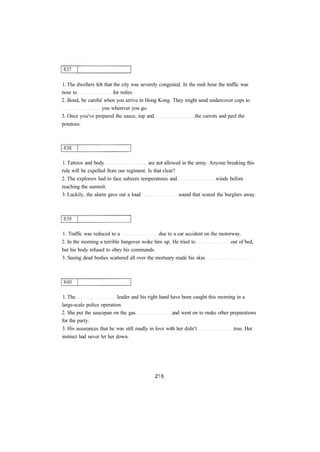 1. The dwellers felt that the city was severely congested. In the rush hour the traffic was 
nose to for miles. 
2. Bond, be careful when you arrive in Hong Kong. They might send undercover cops to 
you wherever you go. 
3. Once you've prepared the sauce, top and the carrots and peel the 
potatoes. 
1. Tattoos and body are not allowed in the army. Anyone breaking this 
rule will be expelled from our regiment. Is that clear? 
2. The explorers had to face subzero temperatures and winds before 
reaching the summit. 
3. Luckily, the alarm gave out a loud sound that scared the burglars away. 
1. Traffic was reduced to a due to a car accident on the motorway. 
2. In the morning a terrible hangover woke him up. He tried to out of bed, 
but his body refused to obey his commands. 
3. Seeing dead bodies scattered all over the mortuary made his skin 
1. The leader and his right hand have been caught this morning in a 
large-scale police operation. 
2. She put the saucepan on the gas and went on to make other preparations 
for the party. 
3. His assurances that he was still madly in love with her didn't true. Her 
instinct had never let her down. 
 