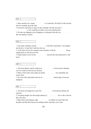 1. Mary seemed to be a square in a round hole. She didn't fit with our team 
and was eventually given the chop. 
2. If you don't stop being so smug, one day somebody will take you down a 
or two, teaching you where you're in the pecking order. 
3. The shirt was flapping in the air hanging on a clothesline with only one 
that was keeping it in place. 
1. The acting is fabulous, but the is far below expectations. Too pompous 
and intrusive. At least that's what the critics say. 
2. As the body count on his computer screen mounted, so did the He got 
enough points to reach the next level. 
3. People started to arrive by the and each day Janet performed to a full 
house. 
1. The Prime Minister said he would never to the terrorists' demands 
even if it would cost him the next elections. 
2. When in front of the royal couple you should low respectfully and 
remain silent. 
3. The stern of the ship looked solid, but its showed signs of rust and 
negligence. 
1. The doctor encouraged her to give free to her pent-up feelings and 
emotions. 
2. Everybody thought Tom had enough authority to her in. But in fact she 
did as she liked. 
3. Many believe that keeping a tight on children can teach them self-discipline 
and help them become law-abiding citizens when they come of age. 
 
