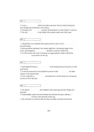 1. It was a decision he made at that time. Now he wishes he had given 
more thought and consideration to the scheme. 
2. Consumers will up almost all the products in a shop if there's a clear-out. 
3. The cold in the middle of the summer ruined some of the crops. 
1. Though Peter was confronted with taunting words, he chose to let it 
and said nothing. 
2. Knowing that her admitting to the mistake might have a devastating impact on her 
career, she attempted to the buck to a girl she worked with. 
3. For those tourists who count every penny we suggest getting a cheap weekend bus 
if you want to see the city. 
1. Laura despised having to in the morning because her journey to work 
took 2 hours. 
2. To the last moment the convict hoped the governor would his death 
sentence to life imprisonment. 
3. If you would like to your pension for a tax-free lump sum at retirement 
you have to fill in this form. 
1. The sight of hens huddled in their small cages put him off eggs for a 
long time. 
2. Understandably, pupils must feel frustrated and exhausted having to undergo a 
of exams at the end of the school year. 
3. The community was relieved when the thug was finally convicted of assault and 
 