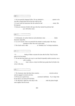 1. Life was good for Sergeant Collins. He was stationed in quarters so he 
was able to spend almost all his free time with his wife. 
2. It wasn't until the honeymoon that she realized he had money. She 
felt dejected. 
3. Some jazz musicians bristled with rage when they learned the performer had 
jazz with techno music. 
1. Unfortunately, his tactless behaviour and authoritative mien further 
discussion impossible. 
2. As a civil servant, Claire was praised for her attitude to needy people. She always 
assistance to those who were in dire straits. 
3. This Greek word is often as "brotherly love" in foreign translations. 
1.A feeling of failure overcame the team after the final. They'd lost the 
game in the last minute. 
2. The fact that Garry had to give way to a new breed of upwardly mobile executives was a 
pill to swallow. 
3. The irony is that as a doctor he killed more people than his brother who 
serves in the army. 
1. The Americans claim that these three countries terrorists and are 
actively engaged in terrorist activities. 
2. It'll do you no good if you resentment indefinitely . Try to forget what 
he has done to you and you'll feel better. 
3. The ship had to spend two more days in the while the pirates bought 
some supplies from the locals. 
 