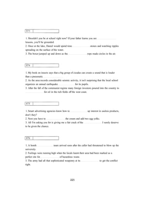 1. Shouldn't you be at school right now? If your father learns you are 
lessons, you'll be grounded. 
2. Once at the lake, Daniel would spend time stones and watching ripples 
spreading on the surface of the water. 
3. The boxer jumped up and down as the rope made circles in the air. 
1. My book on insects says that a big group of cicadas can create a sound that is louder 
than a pneumatic 
2. As the area records considerable seismic activity, it isn't surprising that the local school 
organizes an annual earthquake for its pupils. 
3. After the fall of the communist regime many foreign investors poured into the country to 
for oil in the rich fields off the west coast. 
1. Smart advertising agencies know how to up interest in useless products, 
don't they? 
2. Next you have to the cream and add two egg yolks. 
3. All I'm asking you for is giving me a fair crack of the I surely deserve 
to be given the chance. 
1. A bomb team arrived soon after the caller had threatened to blow up the 
university. 
2. Feelings were running high when the locals learnt their area had been marked as a 
perfect site for of hazardous waste. 
3. The army had all that sophisticated weaponry at its to get the conflict 
right. 
 