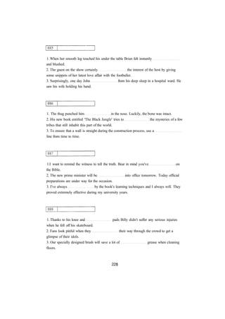 1. When her smooth leg touched his under the table Brian felt instantly 
and blushed. 
2. The guest on the show certainly the interest of the host by giving 
some snippets of her latest love affair with the footballer. 
3. Surprisingly, one day John from his deep sleep in a hospital ward. He 
saw his wife holding his hand. 
1. The thug punched him in the nose. Luckily, the bone was intact. 
2. His new book entitled 'The Black Jungle' tries to the mysteries of a few 
tribes that still inhabit this part of the world. 
3. To ensure that a wall is straight during the construction process, use a 
line from time to time. 
1.I want to remind the witness to tell the truth. Bear in mind you've on 
the Bible. 
2. The new prime minister will be into office tomorrow. Today official 
preparations are under way for the occasion. 
3. I've always by the book's learning techniques and I always will. They 
proved extremely effective during my university years. 
1. Thanks to his knee and pads Billy didn't suffer any serious injuries 
when he fell off his skateboard. 
2. Fans look pitiful when they their way through the crowd to get a 
glimpse of their idols. 
3. Our specially designed brush will save a lot of grease when cleaning 
floors. 
 