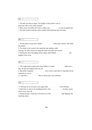 1. The duel was about to begin. Two knights in their massive suits of 
faced each other in the castle courtyard. 
2. Brian seems invincible, but I know a chink in his we can use against him. 
3. The fatal incident could have been avoided if the policeman had worn body 
1. Put the tablet in water and it should within three minutes. Then drink 
the mixture. 
2. The article in the country's law stated that only adultery could 
marriage. No other reasons for ending the bond were taken into account. 
3. Hearing the clown hiccupping always makes small children into 
laughter at the circus. 
1. The couple used to spend each winter holiday in a small cabin near a 
lake, far from the hubbub of the city life. 
2. Big timber companies trees at such a pace that it's impossible for the 
rainforests to recover. 
3.I slept like a after an 8-hour trek in the mountains. 
1.I must get my car serviced as the engine often in the morning. 
2. Each time we want to do something positive, Jack our plans saying 
they'll never come off. 
3. During the play a small boy in the back row of the kept fidgeting and 
disturbing others. 
 