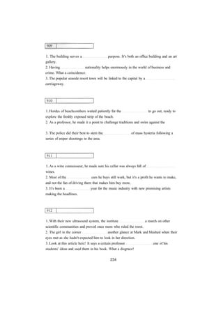 1. The building serves a purpose. It's both an office building and an art 
gallery. 
2. Having nationality helps enormously in the world of business and 
crime. What a coincidence. 
3. The popular seaside resort town will be linked to the capital by a 
carriageway. 
1. Hordes of beachcombers waited patiently for the to go out, ready to 
explore the freshly exposed strip of the beach. 
2. As a professor, he made it a point to challenge traditions and swim against the 
3. The police did their best to stem the of mass hysteria following a 
series of sniper shootings in the area. 
1. As a wine connoisseur, he made sure his cellar was always full of 
wines. 
2. Most of the cars he buys still work, but it's a profit he wants to make, 
and not the fun of driving them that makes him buy more. 
3. It's been a year for the music industry with new promising artists 
making the headlines. 
1. With their new ultrasound system, the institute a march on other 
scientific communities and proved once more who ruled the roost. 
2. The girl in the corner another glance at Mark and blushed when their 
eyes met as she hadn't expected him to look in her direction. 
3. Look at this article here! It says a certain professor one of his 
students' ideas and used them in his book. What a disgrace! 
 