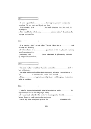 1. It seems a good idea to the receipt to a guarantee when you buy 
something. This way you're less likely to lose them. 
2. Fruit and poultry are a diet of this indigenous tribe. They rarely eat 
anything else. 
3. Mary often fobs him off with some excuses that she's always tired after 
work and can't meet him. 
1. In an emergency, there's no time to lose. You need to know how to first 
aid safely and effectively. 
2. If victims of crime try to punishment on their own, they risk becoming 
law offenders themselves. 
3. These units which public funds should be systematically scrutinized 
by independent organizations. 
1. I'm afraid you have to wait here. The doctor is out on his He'll be 
back in 20 minutes. 
2. The squad stormed the warehouse where the hostages were kept. The witnesses say a 
few of ammunition and screams could be heard. 
3. Three of negotiations didn't produce a breakthrough and other options 
had to be considered. 
1. When her mother abandoned them in the late seventies, she had to the 
responsibility of looking after her younger siblings. 
2. It was extremely unfriendly when most of the students gave her the cold 
because she got top marks each time they took exams. 
3. On her way home Susan pulled up on the hard to check the tyres. 
 