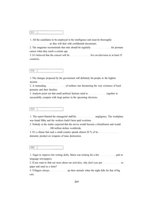1. All the candidates to be employed in the intelligence unit must be thoroughly 
as they will deal with confidential documents. 
2. The magazine recommends that men should be regularly for prostate 
cancer when they reach a certain age. 
3. It's believed that the concert will be live on television in at least 55 
countries. 
1. The changes proposed by the government will definitely hit people in the highest 
income 
2. A marauding of soldiers was threatening the very existence of local 
peasants and their families. 
3. Analysts point out that small political factions need to together to 
successfully compete with large parties in the upcoming elections. 
1. The report blamed the managerial staff for negligence. The workplace 
was found filthy and the workers hadn't been paid overtime. 
2. Nobody at the studio expected that the movie would become a blockbuster and would 
100 million dollars worldwide. 
3. It's a shame that such a small country spends almost 20 % of its 
domestic product on weapons of mass destruction. 
1. Eager to improve her writing skills, Maria was looking for a few pals in 
language newspapers. 
2. If you want to find out more about our activities, why don't you put to 
paper and send us a letter? 
3. Villagers always up their animals when the night falls for fear of big 
cats. 
 