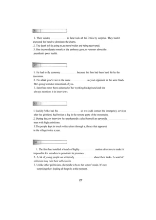 1. Their sudden to fame took all the critics by surprise. They hadn't 
expected the band to dominate the charts. 
2. The death toll is going to as more bodies are being recovered. 
3. One inconsiderate remark at the embassy gave to rumours about the 
president's poor health. 
1. He had to fly economy because the firm had been hard hit by the 
recession. 
2. I'm afraid you're not in the same as your opponent in the semi finals. 
He's going to make mincemeat of you. 
3. Janet has never been ashamed of her working background and she 
always mentions it in interviews. 
I. Luckily Mike had his so we could contact the emergency services 
after his girlfriend had broken a leg in the remote parts of the mountains. 
2. During the job interview he unashamedly called himself an upwardly 
man with high ambitions. 
3.The people kept in touch with culture through a library that appeared 
in the village twice a year. 
1. The firm has installed a bunch of highly motion detectors to make it 
impossible for intruders to penetrate its premises. 
2. A lot of young people are extremely about their looks. A word of 
criticism may ruin their self-esteem. 
3. Unlike other politicians, she tends to be to her voters' needs. It's not 
surprising she's leading all the polls at the moment. 
 