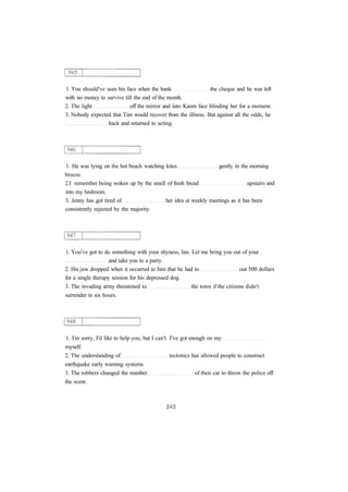 1. You should've seen his face when the bank the cheque and he was left 
with no money to survive till the end of the month. 
2. The light off the mirror and into Karen face blinding her for a moment. 
3. Nobody expected that Tim would recover from the illness. But against all the odds, he 
back and returned to acting. 
1. He was lying on the hot beach watching kites gently in the morning 
breeze. 
2.I remember being woken up by the smell of fresh bread upstairs and 
into my bedroom. 
3. Jenny has got tired of her idea at weekly meetings as it has been 
consistently rejected by the majority. 
1. You've got to do something with your shyness, Ian. Let me bring you out of your 
and take you to a party. 
2. His jaw dropped when it occurred to him that he had to out 500 dollars 
for a single therapy session for his depressed dog. 
3. The invading army threatened to the town if the citizens didn't 
surrender in six hours. 
1. I'm sorry, I'd like to help you, but I can't. I've got enough on my 
myself. 
2. The understanding of tectonics has allowed people to construct 
earthquake early warning systems. 
3. The robbers changed the number of their car to throw the police off 
the scent. 
 