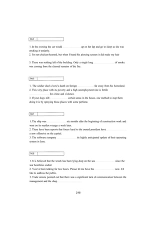 1. In the evening the cat would up on her lap and go to sleep as she was 
stroking it tenderly. 
2. I'm not chicken-hearted, but when I heard his piercing scream it did make my hair 
3. There was nothing left of the building. Only a single long of smoke 
was coming from the charred remains of the fire. 
1. The soldier died a hero's death on foreign far away from his homeland. 
2. This very place with its poverty and a high unemployment rate is fertile 
for crime and violence. 
3. If your dogs still certain areas in the house, one method to stop them 
doing it is by spraying those places with some perfume. 
1. The ship was six months after the beginning of construction work and 
went on its maiden voyage a week later. 
2. There have been reports that forces loyal to the ousted president have 
a new offensive on the capital. 
3. The software company its highly anticipated update of their operating 
system in June. 
1. It is believed that the wreck has been lying deep on the sea since the 
war hostilities ended. 
2. You've been talking for two hours. Please let me have the now. I'd 
like to address the public. 
3. Trade unions pointed out that there was a significant lack of communication between the 
management and the shop 
 