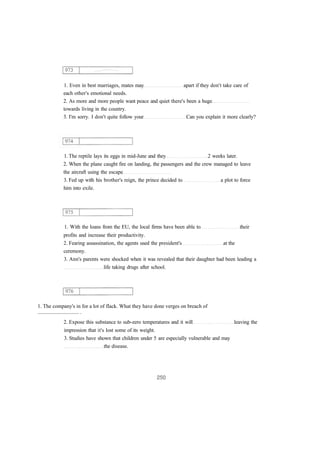 1. Even in best marriages, mates may apart if they don't take care of 
each other's emotional needs. 
2. As more and more people want peace and quiet there's been a huge 
towards living in the country. 
3. I'm sorry. I don't quite follow your Can you explain it more clearly? 
1. The reptile lays its eggs in mid-June and they 2 weeks later. 
2. When the plane caught fire on landing, the passengers and the crew managed to leave 
the aircraft using the escape 
3. Fed up with his brother's reign, the prince decided to a plot to force 
him into exile. 
1. With the loans from the EU, the local firms have been able to their 
profits and increase their productivity. 
2. Fearing assassination, the agents used the president's at the 
ceremony. 
3. Ann's parents were shocked when it was revealed that their daughter had been leading a 
life taking drugs after school. 
1. The company's in for a lot of flack. What they have done verges on breach of 
............................... . 
2. Expose this substance to sub-zero temperatures and it will leaving the 
impression that it's lost some of its weight. 
3. Studies have shown that children under 5 are especially vulnerable and may 
the disease. 
 