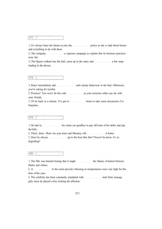 1. It's always been her dream to join the police as she is mad about horses 
and everything to do with them. 
2. The company a vigorous campaign to explain that its business practices 
were fair. 
3. The Queen walked into the hall, came up to the stairs and a few steps 
leading to the throne. 
1. React immediately and such unruly behaviour in the bud. Otherwise, 
you're asking for trouble. 
2. Promise! You won't let the cold at your extremes when you ski with 
your friends. 
3. I'll be back in a minute. I've got to home to take some documents I've 
forgotten. 
1. He had to his estate car goodbye to pay off some of his debts and pay 
the bills. 
2. There, there. Show me your knee and Mommy will it better. 
3. Does he always up to the boss like that? Doesn't he know it's so 
degrading? 
1. The film was banned fearing that it might the flames of hatred between 
blacks and whites. 
2. A in the room proved a blessing as temperatures were very high for this 
time of the year. 
3. The celebrity has been constantly inundated with mail from teenage 
girls since he played a boy looking for affection. 
 