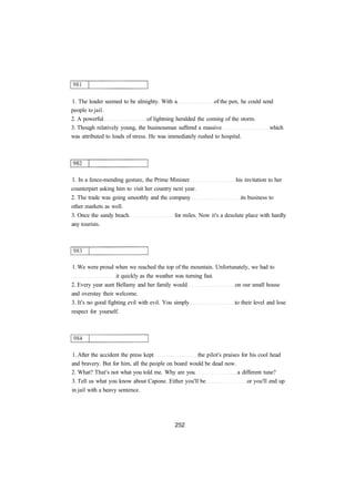 1. The leader seemed to be almighty. With a of the pen, he could send 
people to jail. 
2. A powerful of lightning heralded the coming of the storm. 
3. Though relatively young, the businessman suffered a massive which 
was attributed to loads of stress. He was immediately rushed to hospital. 
1. In a fence-mending gesture, the Prime Minister his invitation to her 
counterpart asking him to visit her country next year. 
2. The trade was going smoothly and the company its business to 
other markets as well. 
3. Once the sandy beach for miles. Now it's a desolate place with hardly 
any tourists. 
1. We were proud when we reached the top of the mountain. Unfortunately, we had to 
it quickly as the weather was turning fast. 
2. Every year aunt Bellamy and her family would on our small house 
and overstay their welcome. 
3. It's no good fighting evil with evil. You simply to their level and lose 
respect for yourself. 
1. After the accident the press kept the pilot's praises for his cool head 
and bravery. But for him, all the people on board would be dead now. 
2. What? That's not what you told me. Why are you a different tune? 
3. Tell us what you know about Capone. Either you'll be or you'll end up 
in jail with a heavy sentence. 
 