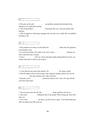 1. The grass on the golf was perfectly groomed and beckoned those 
willing to have a game that morning. 
2. The GP prescribed a of injections that was to stop the spread of the 
infection. 
3. After an aggressive advertising campaign, the university saw a steady flow of candidates 
enrolling on the 
1. Big companies are always on the lookout for labour that will guarantee 
low production costs. 
2. It's not the real thing. The watch on his wrist is only a imitation of a 
Swiss watch that costs a fortune. 
3. Life is I tell you. If you read about people getting killed for a fiver, you 
wonder what kind of world we are living in. 
1. I can't lend you any cash at the moment. I'm for money myself. 
2. Once the lights went out in the cinema, Luke wanted to embrace and kiss her, but she 
him away and gave him a slap in the face. 
3. Recently you've yourself too hard at work. Take a few days off and 
you'll feel much better. 
1. The river goes down the hill, then gently and flows into the sea. 
2. They took drilling the hole in the ground. When George got tired, Scott 
took over. 
3. Even if she you down, you don't have to panic. You'll find another girl. 
There are plenty more fish in the sea. 
 