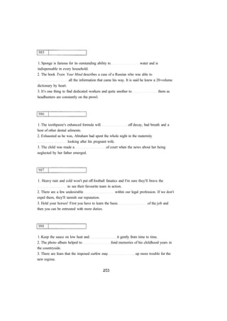1. Sponge is famous for its outstanding ability to water and is 
indispensable in every household. 
2. The book Train Your Mind describes a case of a Russian who was able to 
all the information that came his way. It is said he knew a 20-volume 
dictionary by heart. 
3. It's one thing to find dedicated workers and quite another to them as 
headhunters are constantly on the prowl. 
1. The toothpaste's enhanced formula will off decay, bad breath and a 
host of other dental ailments. 
2. Exhausted as he was, Abraham had spent the whole night in the maternity 
looking after his pregnant wife. 
3. The child was made a of court when the news about her being 
neglected by her father emerged. 
1. Heavy rain and cold won't put off football fanatics and I'm sure they'll brave the 
to see their favourite team in action. 
2. There are a few undesirable within our legal profession. If we don't 
expel them, they'll tarnish our reputation. 
3. Hold your horses! First you have to learn the basic of the job and 
then you can be entrusted with more duties. 
1. Keep the sauce on low heat and it gently from time to time. 
2. The photo album helped to fond memories of his childhood years in 
the countryside. 
3. There are fears that the imposed curfew may up more trouble for the 
new regime. 
 