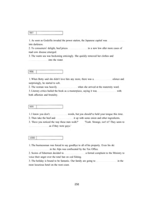 1. As soon as Godzilla invaded the power station, the Japanese capital was 
into darkness. 
2. To consumers' delight, beef prices to a new low after more cases of 
mad cow disease emerged. 
3. The warm sea was beckoning enticingly. She quickly removed her clothes and 
into the water. 
1. When Betty said she didn't love him any more, there was a silence and 
surprisingly, he started to sob. 
2. The woman was heavily when she arrived at the maternity ward. 
3. Literary critics hailed the book as a masterpiece, saying it was with 
both affection and brutality. 
1. I know you don't words, but you should've held your tongue this time. 
2. Then take the beef and it up with some onion and other ingredients. 
3. 'Have you noticed the way these men walk?' 'Yeah. Strange, isn't it? They seem to 
as if they were gays.' 
1. The businessman was forced to say goodbye to all of his property. Even his ski 
in the Alps was confiscated by the Tax Office. 
2. Scores of fishermen decided to a formal complaint to the Ministry to 
voice their anger over the total ban on cod fishing. 
3. The holiday is bound to be fantastic. Our family are going to in the 
most luxurious hotel on the west coast. 
 