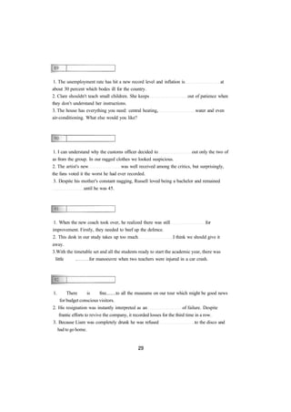 1. The unemployment rate has hit a new record level and inflation is at 
about 30 percent which bodes ill for the country. 
2. Clare shouldn't teach small children. She keeps out of patience when 
they don't understand her instructions. 
3. The house has everything you need: central heating, water and even 
air-conditioning. What else would you like? 
1. I can understand why the customs officer decided to out only the two of 
as from the group. In our ragged clothes we looked suspicious. 
2. The artist's new was well received among the critics, but surprisingly, 
the fans voted it the worst he had ever recorded. 
3. Despite his mother's constant nagging, Russell loved being a bachelor and remained 
until he was 45. 
1. When the new coach took over, he realized there was still for 
improvement. Firstly, they needed to beef up the defence. 
2. This desk in our study takes up too much I think we should give it 
away. 
3.With the timetable set and all the students ready to start the academic year, there was 
little . for manoeuvre when two teachers were injured in a car crash. 
1. There is free to all the museums on our tour which might be good news 
for budget conscious visitors. 
2. His resignation was instantly interpreted as an of failure. Despite 
frantic efforts to revive the company, it recorded losses for the third time in a row. 
3. Because Liam was completely drunk he was refused to the disco and 
had to go home. 
 