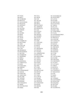 847 PAGE 894 CELL 941 SCRAMBLED 
848 BOLT 895 SOUR 942 POACHED 
849 SUPREME 896 TAP 943 LEVEL 
850 BOTTLE 897 TRUNK 944 SCOOP 
851 SUSTAINED 898 DEFY 945 BOUNCED 
852 RELIEVE 899 SPELL 946 FLOATING 
853 DEPOSIT 900 PLUCKED 947 SHELL 
854 VAIN 901 ARMOUR 948 PLATE 
855 WATER 902 DISSOLVE 949 HEAVED 
856 ORDER 903 LOG 950 DECLARE 
857 PEG 904 STALLS 951 STREAMED 
858 SCORE 905 CORD 952 TUCK 
859 BOW 906 FRINGE 953 OVERWHELMED 
860 REIN 907 DUMMY 954 QUANTITY 
861 SNAP 908 STACK 955 BRANCH 
862 PASS 909 DUAL 956 ASSUME 
863 COMMUTE 910 TIDE 957 CAPACITY 
864 BATTERY 911 VINTAGE 958 JACKET 
865 SOW 912 STOLE 959 DITCH 
866 COLLAR 913 BUST 960 THREAD 
867 PATCH 914 TEAR 961 PRICKED 
868 LAW 915 WRAPPED 962 SMACK 
869 MARRIED 916 POUND 963 POPPED 
870 RENDERED 917 STAPLE 964 DENIED 
871 BITTER 918 ADMINISTER 965 CURL 
872 HARBOUR 919 ROUNDS 966 SOIL 
873 SKIPPING 920 SHOULDER 967 LAUNCHED 
874 DRILL 921 UPSET 968 FLOOR 
875 WHIP 922 YIELD 969 GRAZING 
876 DISPOSAL 923 SWEEP 970 ABANDON 
877 THROTTLE 924 FIXED 971 FUNNY 
878 HAIL 925 VAULT 972 ATTACH 
879 CONCERN 926 SPIN 973 DRIFT 
880 SPRING 927 LURE 974 HATCH 
881 PAD 928 CARVE 975 DOUBLE 
882 CONDEMNED 929 RECALLED 976 CONTRACT 
883 SHEER 930 HITCH 977 MOUNTED 
884 GROUND 931 STRIP 978 NIP 
885 AROUSED 932 VOID 979 KISS 
886 PLUMB 933 LURCH 980 FAN 
887 SWORN 934 SHAKE 981 STROKE 
888 ELBOW 935 LICKING 982 EXTENDED 
889 POWER 936 CRUNCH 983 DESCEND 
890 CONSERVE 937 SCREENED 984 SINGING 
891 BORE 938 BAND 985 RETAIN 
892 SATURATED 939 GROSS 986 WARD 
893 POKE 940 PEN 987 ELEMENTS 
 