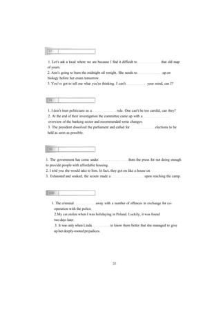 1. Let's ask a local where we are because I find it difficult to that old map 
of yours. 
2. Ann's going to burn the midnight oil tonight. She needs to up on 
biology before her exam tomorrow. 
3. You've got to tell me what you're thinking. I can't your mind, can I? 
1. I don't trust politicians as a rule. One can't be too careful, can they? 
2. At the end of their investigation the committee came up with a 
overview of the banking sector and recommended some changes. 
3 The president dissolved the parliament and called for elections to be 
held as soon as possible. 
1. The government has come under from the press for not doing enough 
to provide people with affordable housing. 
2. I told you she would take to him. In fact, they got on like a house on 
3. Exhausted and soaked, the scouts made a upon reaching the camp. 
1. The criminal away with a number of offences in exchange for co-operation 
with the police. 
2.My car stolen when I was holidaying in Poland. Luckily, it was found 
two days later. 
3. It was only when Linda to know them better that she managed to give 
up her deeply-rooted prejudices. 
 